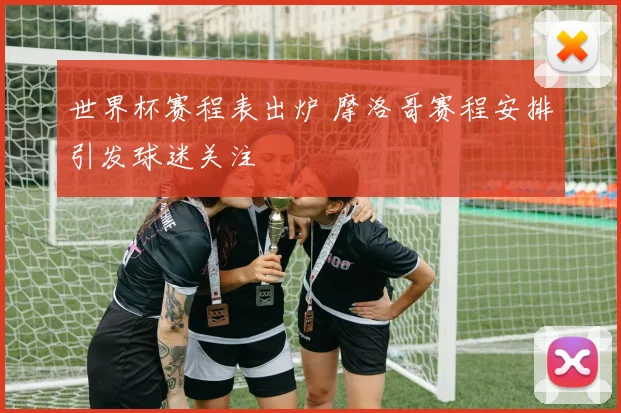 世界杯赛程表出炉 摩洛哥赛程安排引发球迷关注