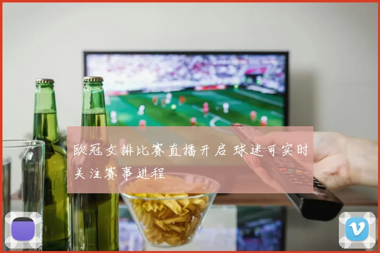 欧冠女排比赛直播开启 球迷可实时关注赛事进程