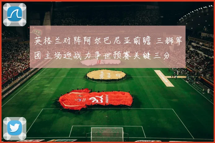 英格兰对阵阿尔巴尼亚前瞻 三狮军团主场迎战力争世预赛关键三分