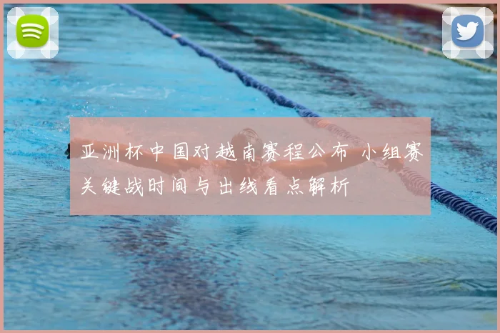 亚洲杯中国对越南赛程公布 小组赛关键战时间与出线看点解析