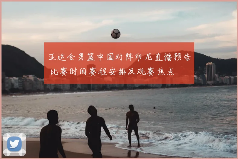 亚运会男篮中国对阵印尼直播预告 比赛时间赛程安排及观赛焦点