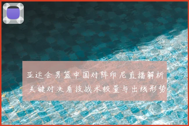 亚运会男篮中国对阵印尼直播解析 关键对决看技战术较量与出线形势