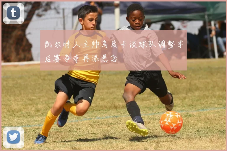 凯尔特人主帅乌度卡谈球队调整季后赛争夺再添悬念