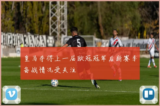 皇马夺得上一届欧冠冠军后新赛季备战情况受关注