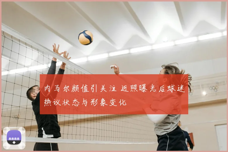 内马尔颜值引关注 近照曝光后球迷热议状态与形象变化