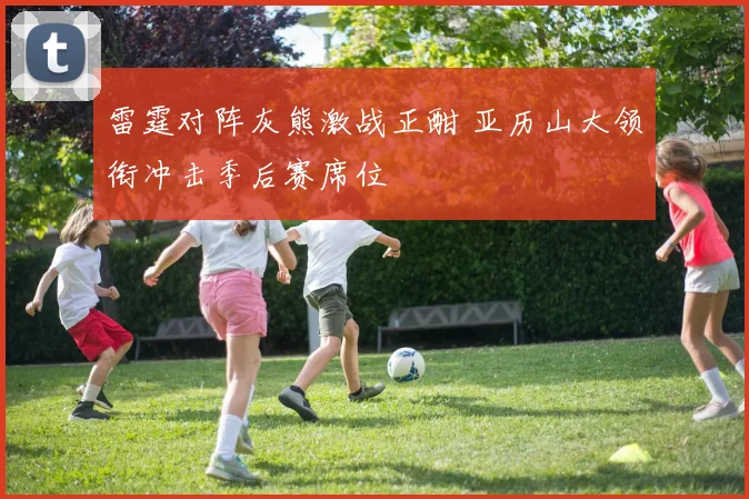 雷霆对阵灰熊激战正酣 亚历山大领衔冲击季后赛席位