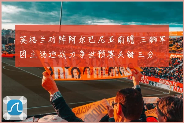 英格兰对阵阿尔巴尼亚前瞻 三狮军团主场迎战力争世预赛关键三分