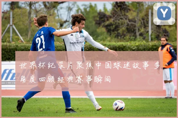 世界杯纪录片聚焦中国球迷故事 多角度回顾经典赛事瞬间