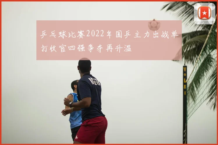 乒乓球比赛2022年国乒主力出战单打收官四强争夺再升温