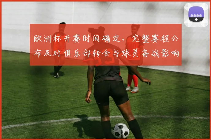 欧洲杯开赛时间确定，完整赛程公布及对俱乐部转会与球员备战影响