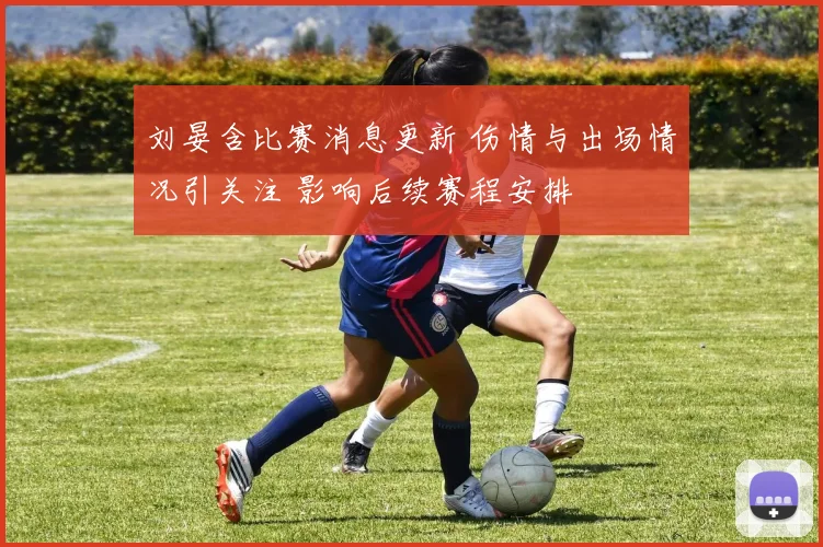 刘晏含比赛消息更新 伤情与出场情况引关注 影响后续赛程安排