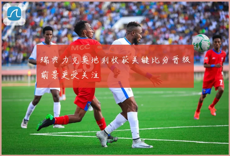 瑞典力克奥地利收获关键比分晋级前景更受关注