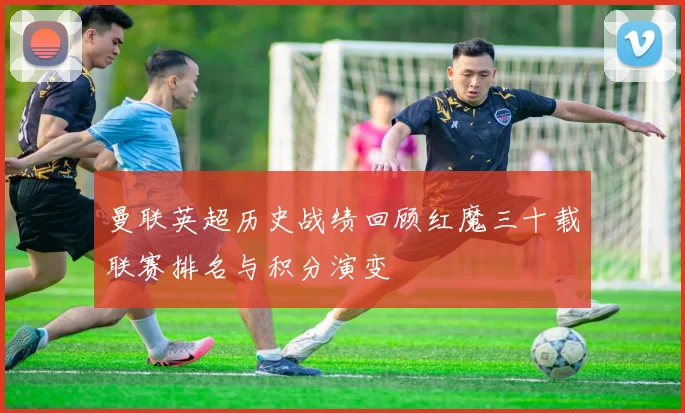 曼联英超历史战绩回顾红魔三十载联赛排名与积分演变