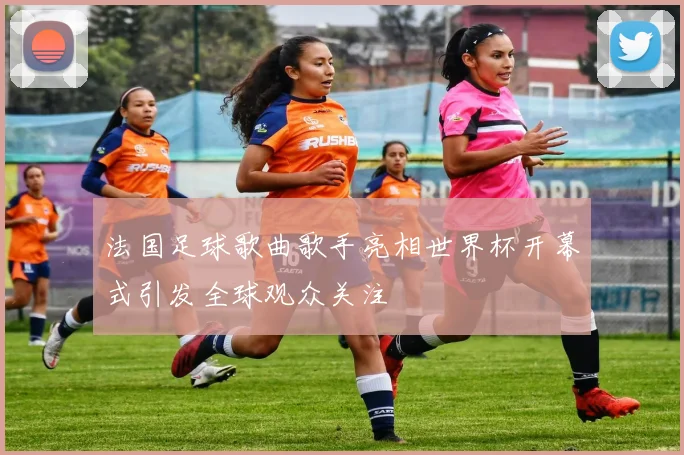 法国足球歌曲歌手亮相世界杯开幕式引发全球观众关注