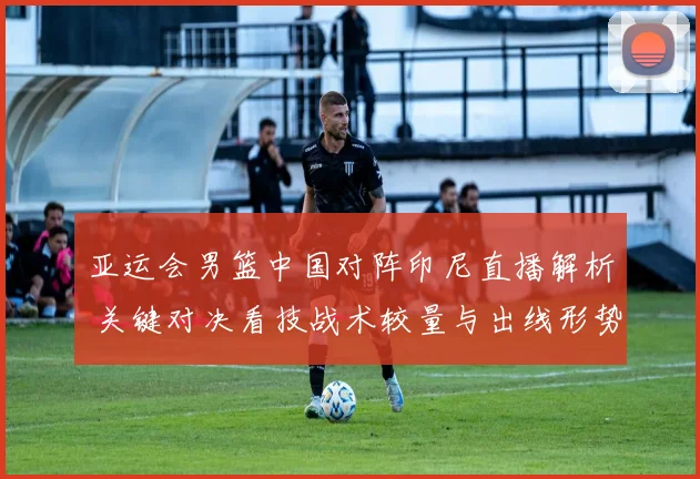 亚运会男篮中国对阵印尼直播解析 关键对决看技战术较量与出线形势