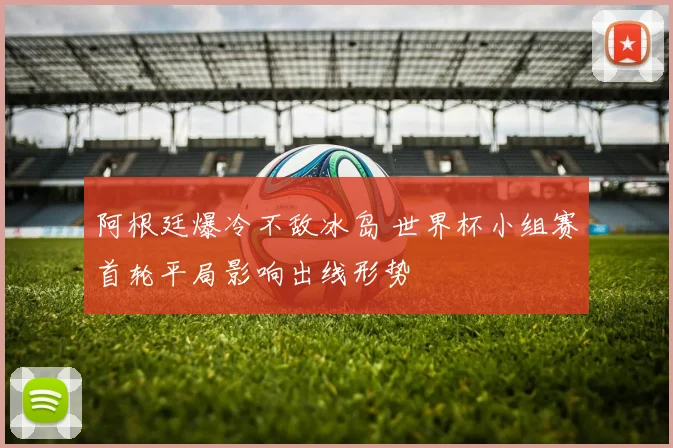 阿根廷爆冷不敌冰岛 世界杯小组赛首轮平局影响出线形势