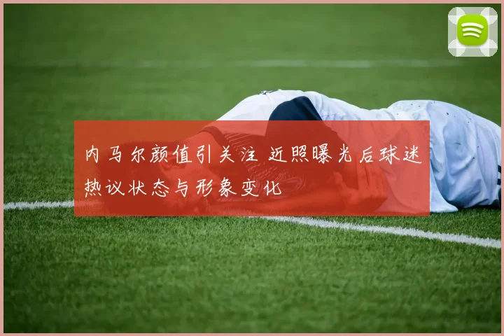 内马尔颜值引关注 近照曝光后球迷热议状态与形象变化