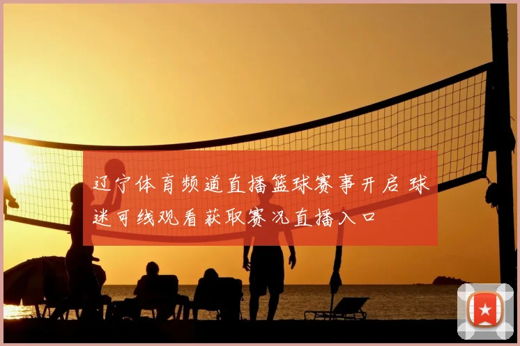 辽宁体育频道直播篮球赛事开启 球迷可线观看获取赛况直播入口