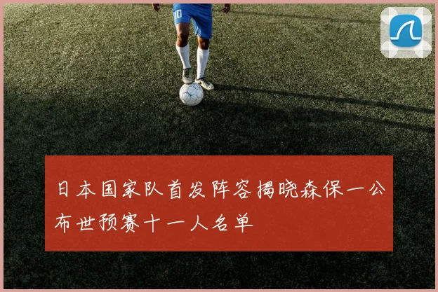 日本国家队首发阵容揭晓森保一公布世预赛十一人名单