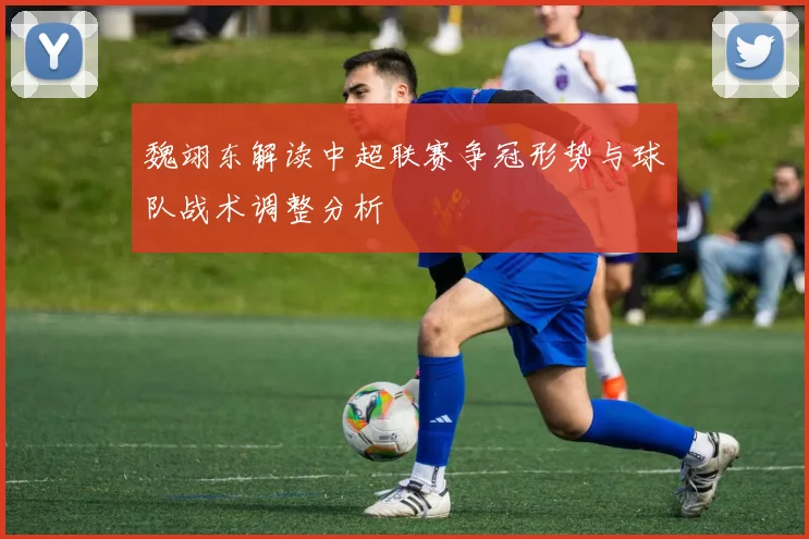 魏翊东解读中超联赛争冠形势与球队战术调整分析