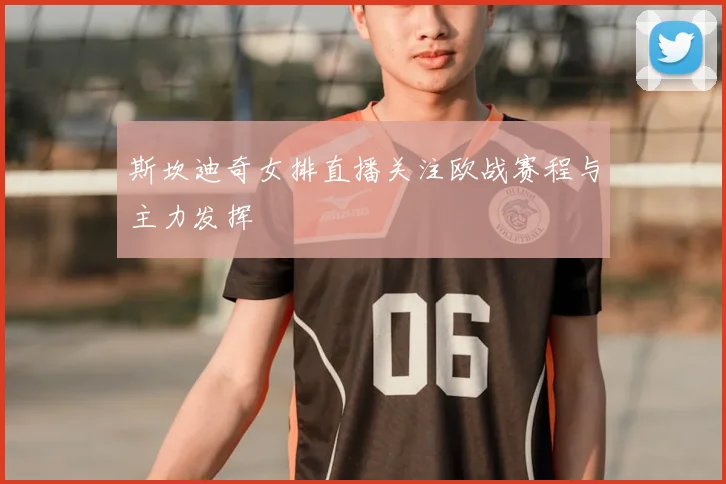 斯坎迪奇女排直播关注欧战赛程与主力发挥