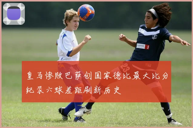 皇马惨败巴萨创国家德比最大比分纪录六球差距刷新历史